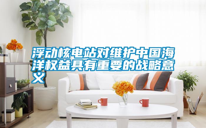 浮動核電站對維護中國海洋權(quán)益具有重要的戰(zhàn)略意義