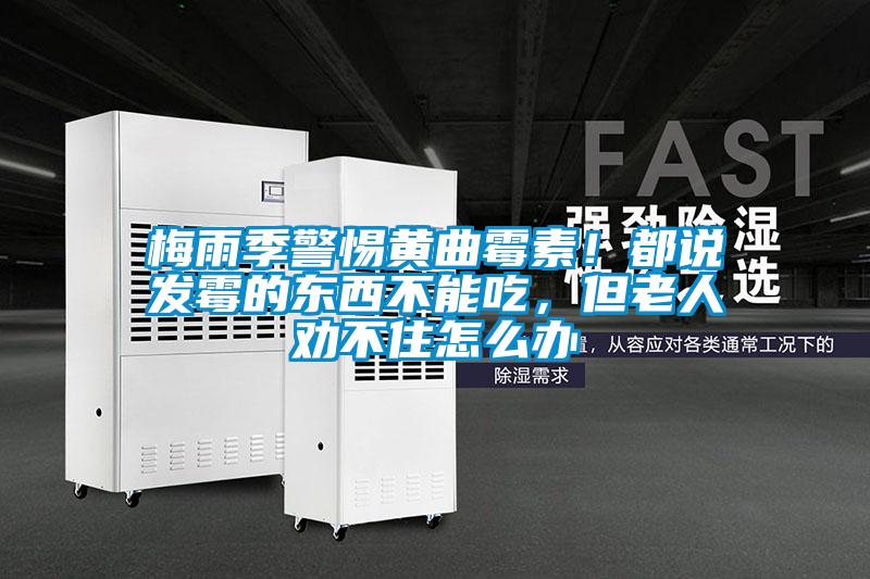 梅雨季警惕黃曲霉素！都說發(fā)霉的東西不能吃，但老人勸不住怎么辦