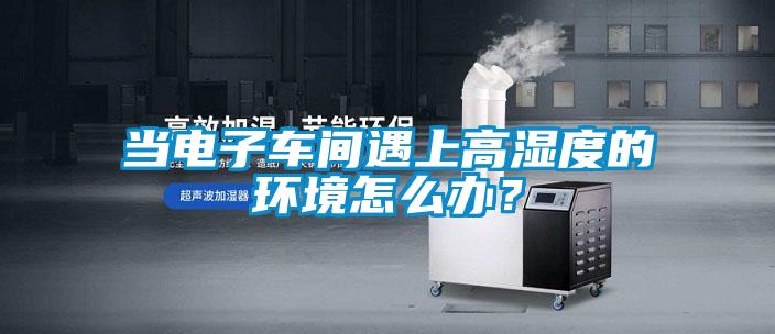 當電子車間遇上高濕度的環(huán)境怎么辦？