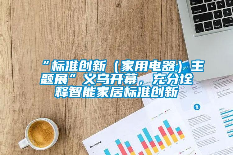 “標(biāo)準(zhǔn)創(chuàng)新（家用電器）主題展”義烏開幕，充分詮釋智能家居標(biāo)準(zhǔn)創(chuàng)新