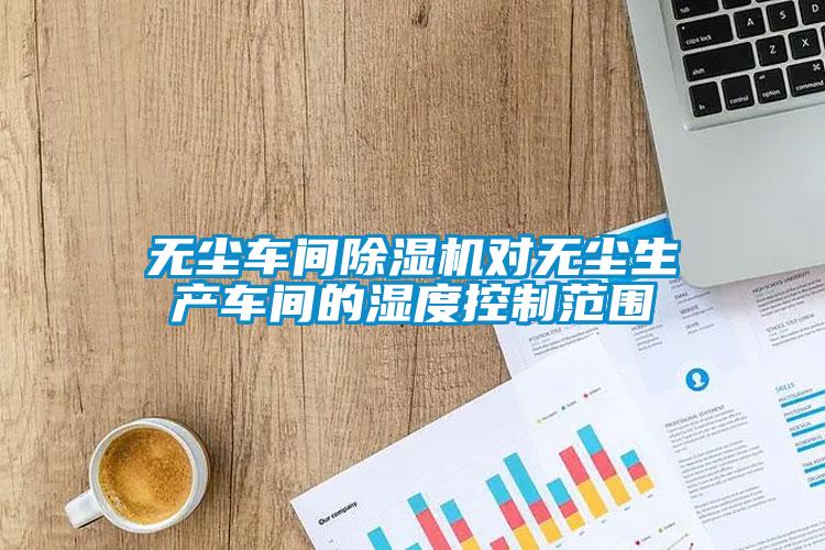 無塵車間除濕機(jī)對無塵生產(chǎn)車間的濕度控制范圍