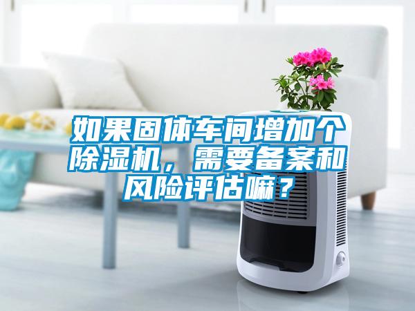 如果固體車間增加個(gè)除濕機(jī)，需要備案和風(fēng)險(xiǎn)評(píng)估嘛？