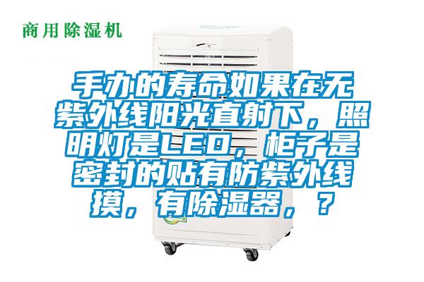 手辦的壽命如果在無(wú)紫外線陽(yáng)光直射下，照明燈是LED，柜子是密封的貼有防紫外線摸，有除濕器，？