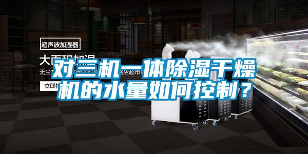 對三機一體除濕干燥機的水量如何控制？