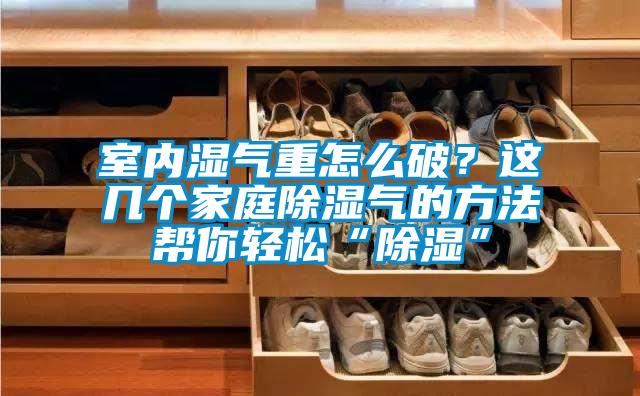 室內(nèi)濕氣重怎么破？這幾個家庭除濕氣的方法幫你輕松“除濕”