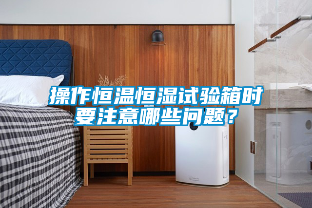 操作恒溫恒濕試驗(yàn)箱時(shí)要注意哪些問題？